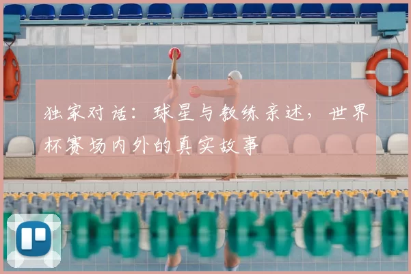 独家对话：球星与教练亲述，世界杯赛场内外的真实故事
