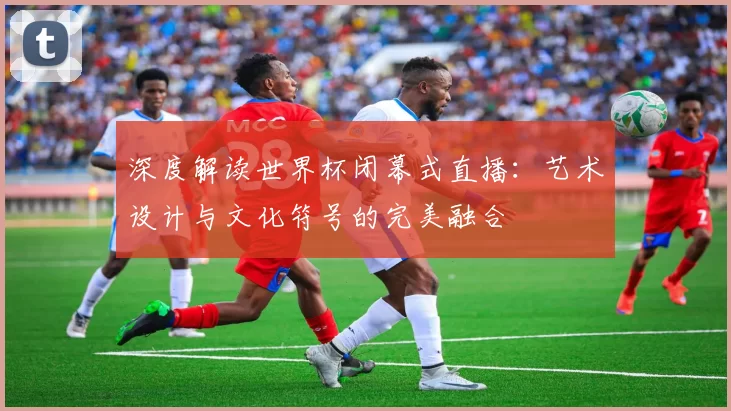 深度解读世界杯闭幕式直播：艺术设计与文化符号的完美融合