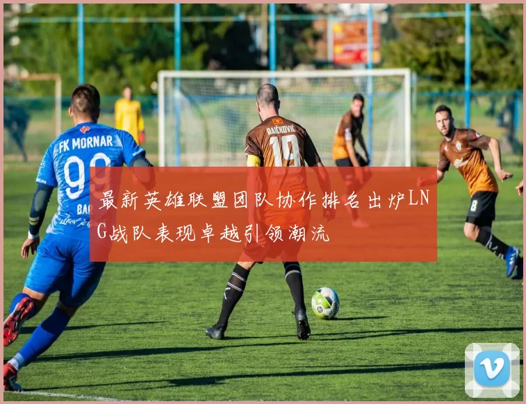 最新英雄联盟团队协作排名出炉LNG战队表现卓越引领潮流