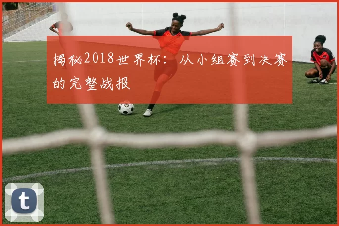 揭秘2018世界杯:从小组赛到决赛的完整战报