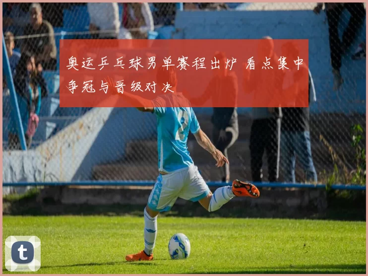 奥运乒乓球男单赛程出炉 看点集中争冠与晋级对决