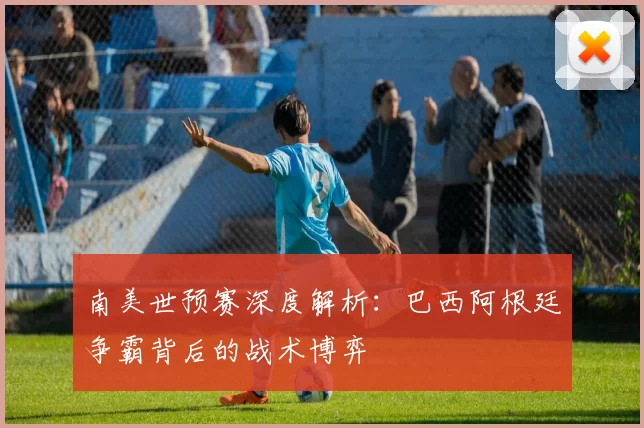 南美世预赛深度解析:巴西阿根廷争霸背后的战术博弈