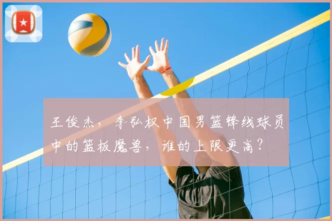 王俊杰,李弘权中国男篮锋线球员中的篮板魔兽,谁的上限更高?
