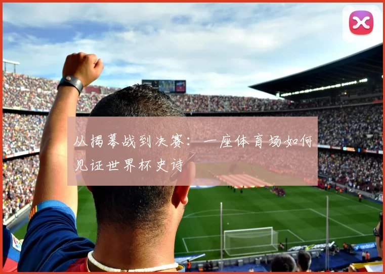 从揭幕战到决赛：一座体育场如何见证世界杯史诗