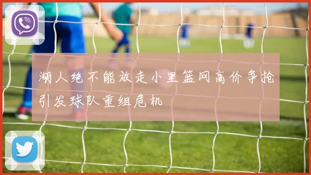 湖人绝不能放走小里篮网高价争抢引发球队重组危机