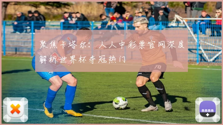聚焦卡塔尔：人人中彩票官网深度解析世界杯夺冠热门