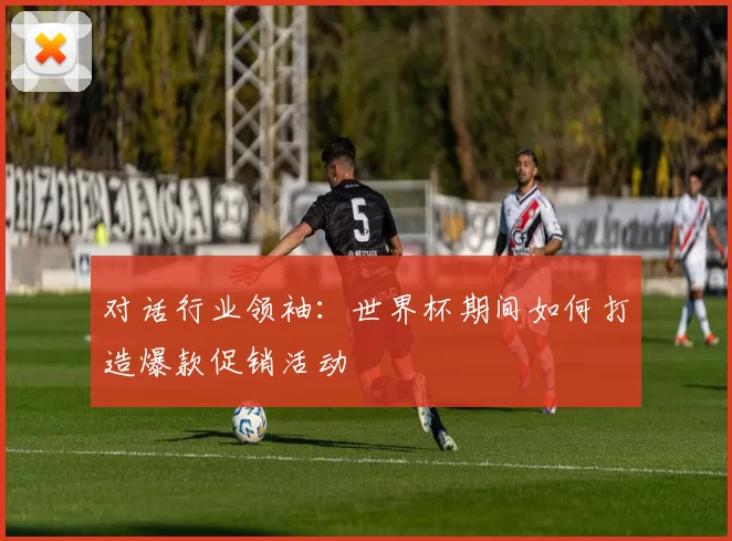 对话行业领袖：世界杯期间如何打造爆款促销活动