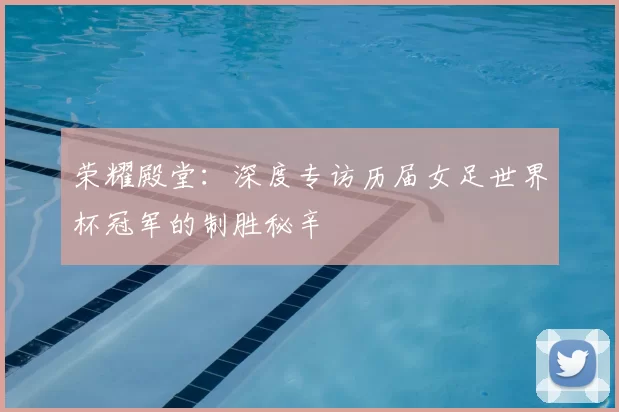 荣耀殿堂：深度专访历届女足世界杯冠军的制胜秘辛