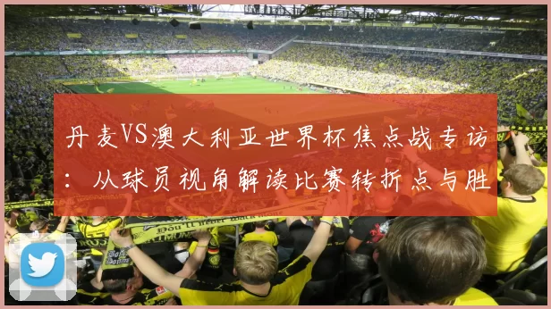 丹麦VS澳大利亚世界杯焦点战专访:从球员视角解读比赛转折点与胜负手