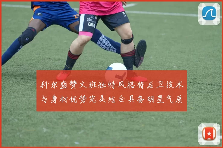 科尔盛赞文班独特风格将后卫技术与身材优势完美结合具备明星气质与球队形象