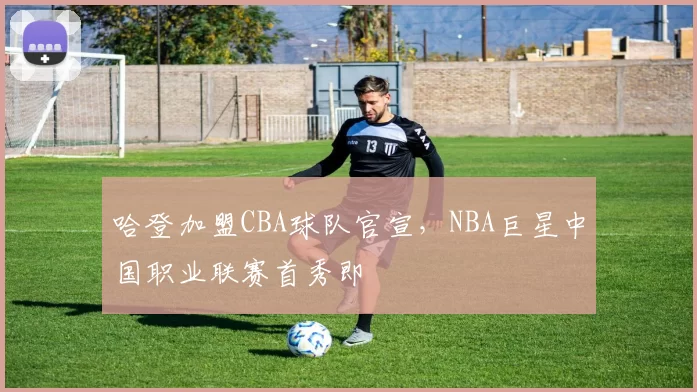 哈登加盟CBA球队官宣,NBA巨星中国职业联赛首秀即