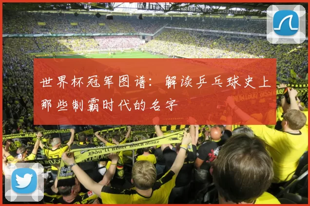 世界杯冠军图谱:解读乒乓球史上那些制霸时代的名字
