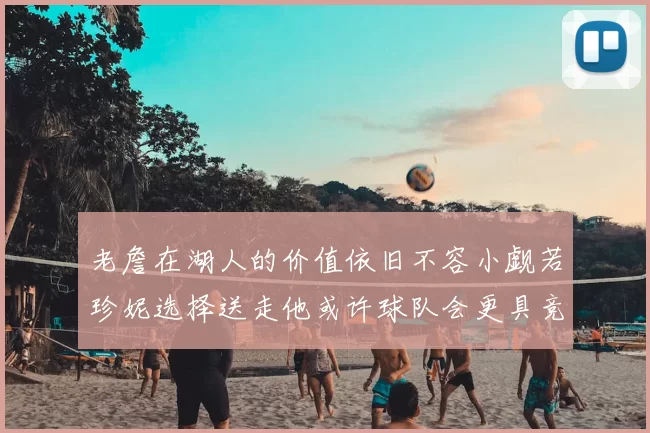 老詹在湖人的价值依旧不容小觑若珍妮选择送走他或许球队会更具竞争力