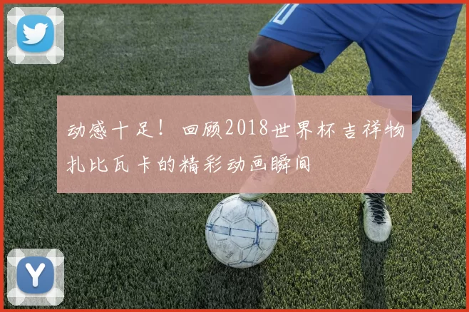 动感十足!回顾2018世界杯吉祥物扎比瓦卡的精彩动画瞬间