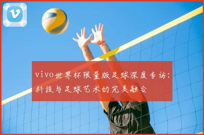vivo世界杯限量版足球深度专访:科技与足球艺术的完美融合