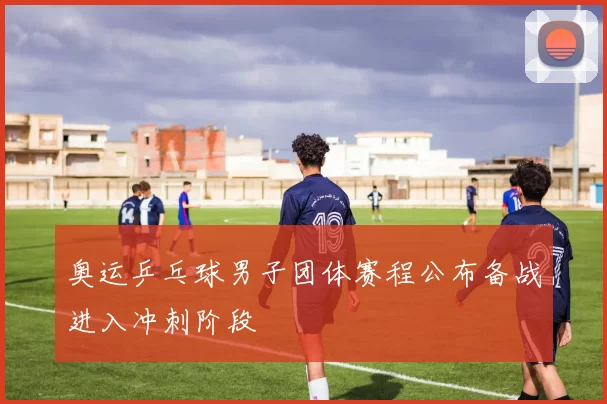 奥运乒乓球男子团体赛程公布备战进入冲刺阶段