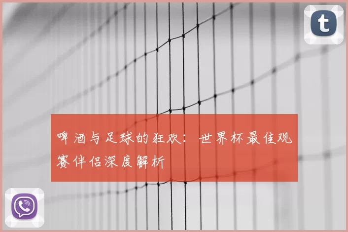 啤酒与足球的狂欢:世界杯最佳观赛伴侣深度解析