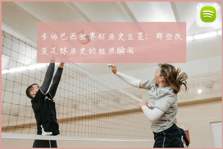 专访巴西世界杯历史巨星:那些改变足球历史的经典瞬间