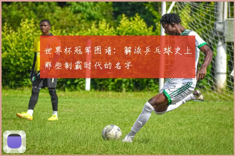 世界杯冠军图谱:解读乒乓球史上那些制霸时代的名字