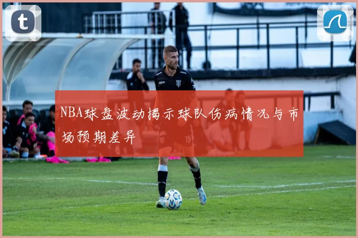NBA球盘波动揭示球队伤病情况与市场预期差异