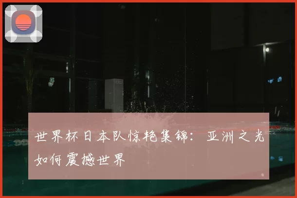 世界杯日本队惊艳集锦:亚洲之光如何震撼世界