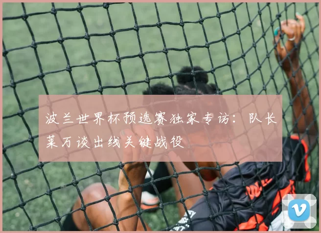波兰世界杯预选赛独家专访：队长莱万谈出线关键战役