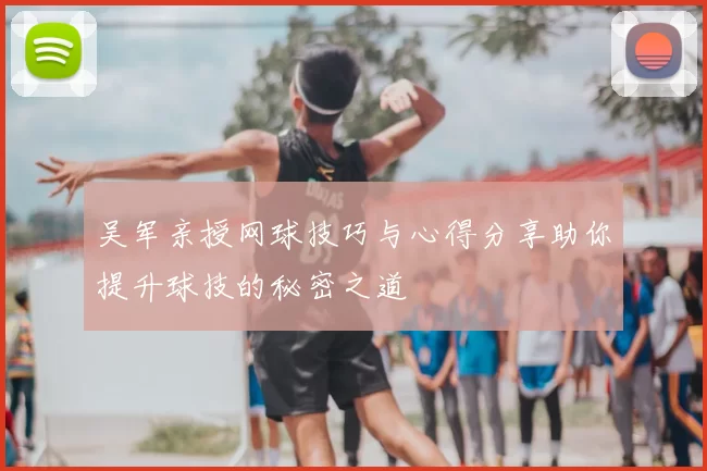 吴军亲授网球技巧与心得分享助你提升球技的秘密之道