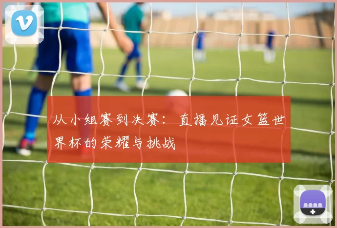 从小组赛到决赛：直播见证女篮世界杯的荣耀与挑战