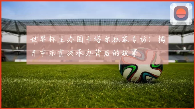 世界杯主办国卡塔尔独家专访:揭开中东首次承办背后的故事
