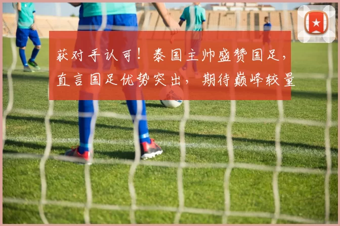 获对手认可！泰国主帅盛赞国足，直言国足优势突出，期待巅峰较量
