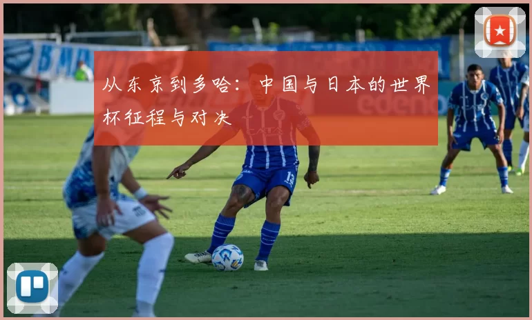 从东京到多哈：中国与日本的世界杯征程与对决
