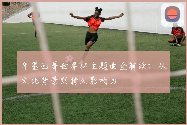 年墨西哥世界杯主题曲全解读：从文化背景到持久影响力