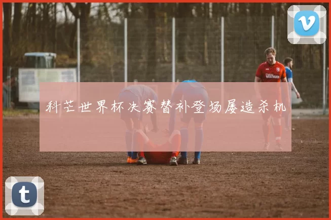 科芒世界杯决赛替补登场屡造杀机