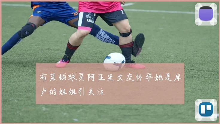 布莱顿球员阿亚里女友怀孕她是库卢的姐姐引关注
