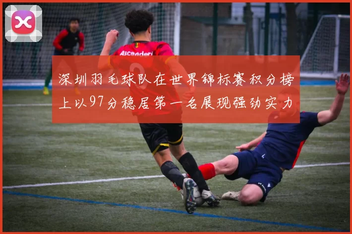深圳羽毛球队在世界锦标赛积分榜上以97分稳居第一名展现强劲实力