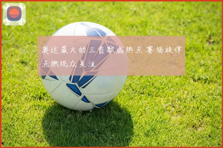 奥运最火的三首歌成热点 赛场旋律点燃观众关注