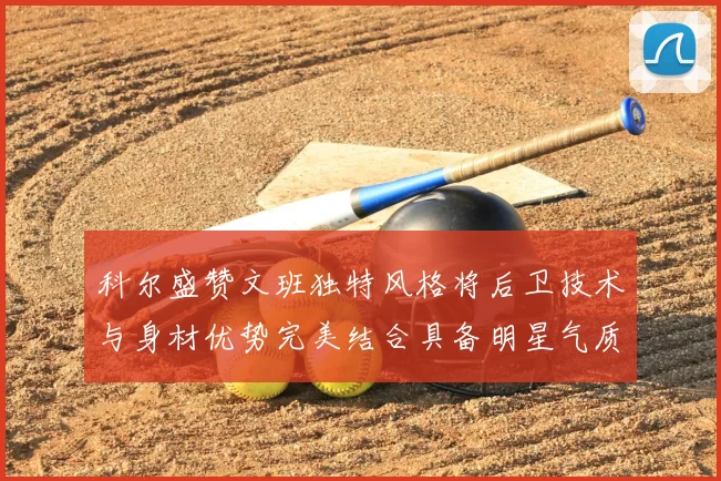 科尔盛赞文班独特风格将后卫技术与身材优势完美结合具备明星气质与球队形象