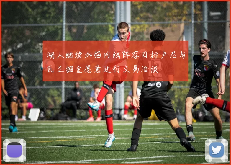 湖人继续加强内线阵容目标卢尼与瓦兰掘金愿意进行交易洽谈