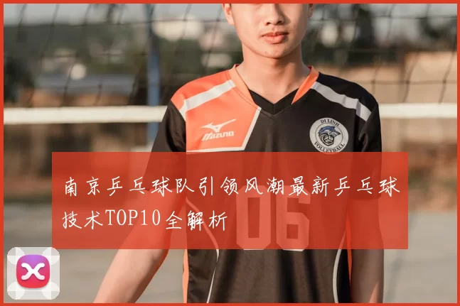 南京乒乓球队引领风潮最新乒乓球技术TOP10全解析