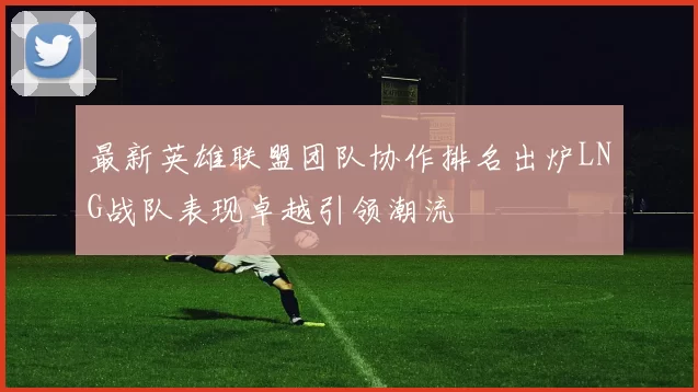 最新英雄联盟团队协作排名出炉LNG战队表现卓越引领潮流