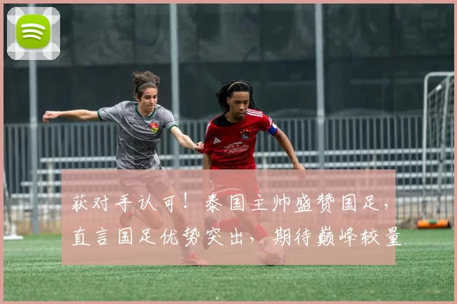获对手认可！泰国主帅盛赞国足，直言国足优势突出，期待巅峰较量