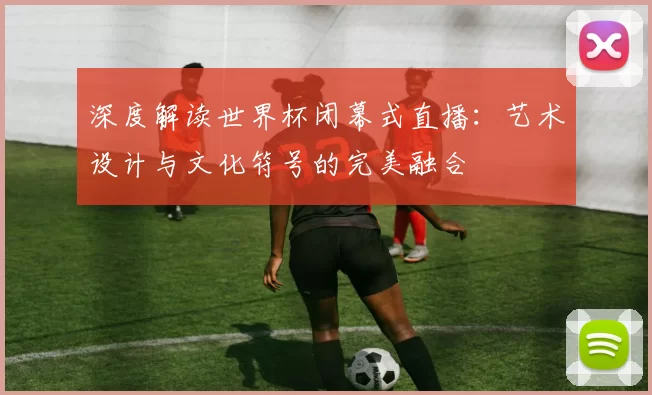 深度解读世界杯闭幕式直播:艺术设计与文化符号的完美融合