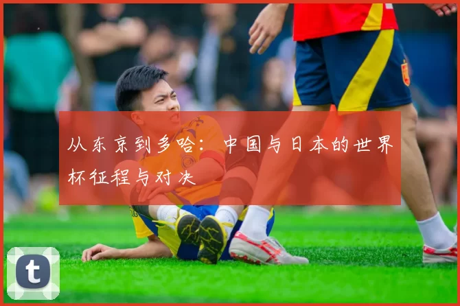 从东京到多哈:中国与日本的世界杯征程与对决