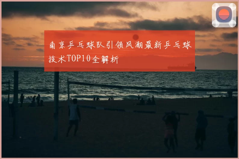 南京乒乓球队引领风潮最新乒乓球技术TOP10全解析