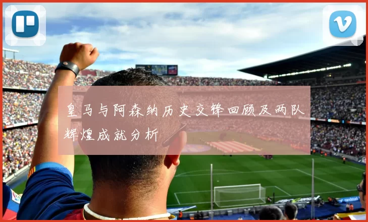 皇马与阿森纳历史交锋回顾及两队辉煌成就分析