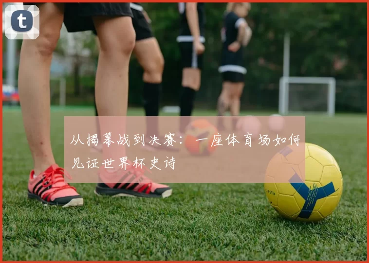 从揭幕战到决赛:一座体育场如何见证世界杯史诗