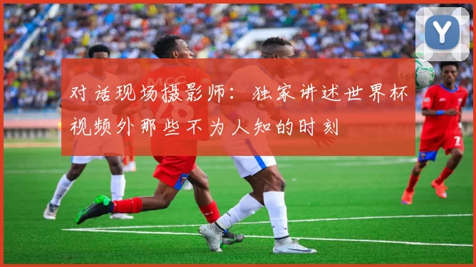对话现场摄影师:独家讲述世界杯视频外那些不为人知的时刻