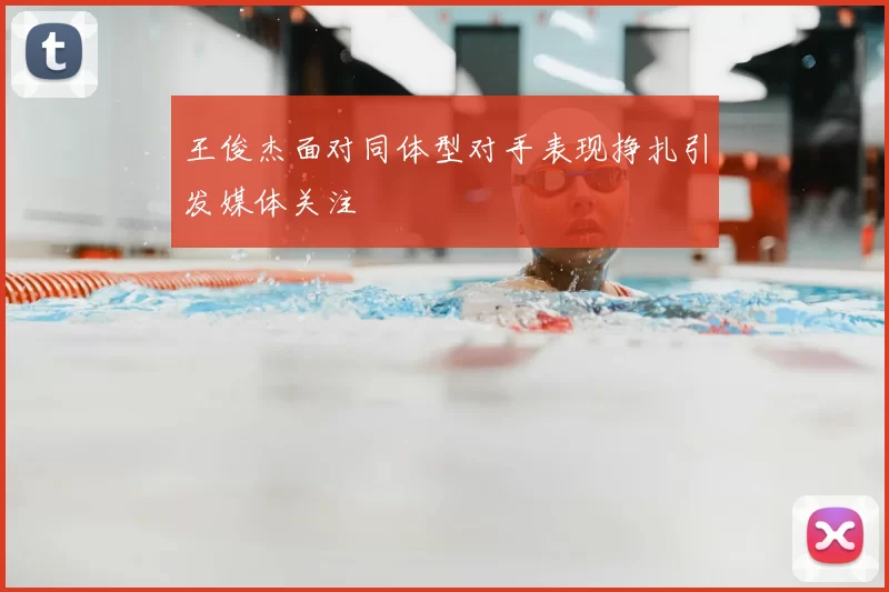 王俊杰面对同体型对手表现挣扎引发媒体关注