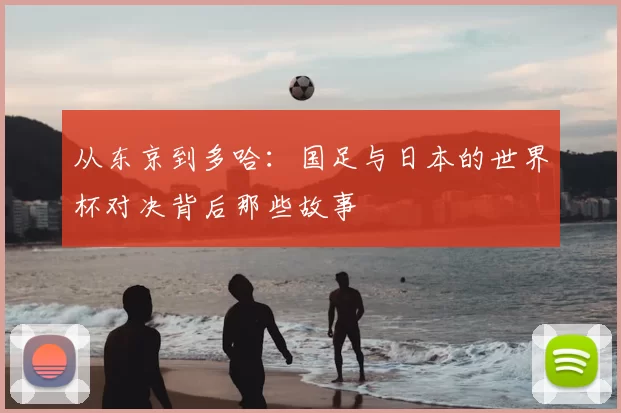 从东京到多哈：国足与日本的世界杯对决背后那些故事