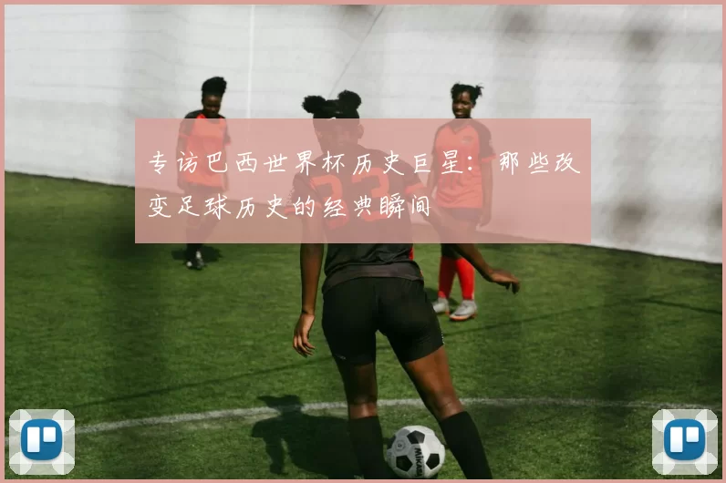 专访巴西世界杯历史巨星:那些改变足球历史的经典瞬间